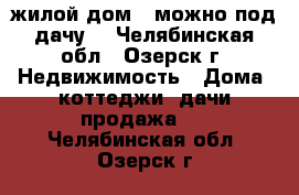 жилой дом ( можно под дачу) - Челябинская обл., Озерск г. Недвижимость » Дома, коттеджи, дачи продажа   . Челябинская обл.,Озерск г.